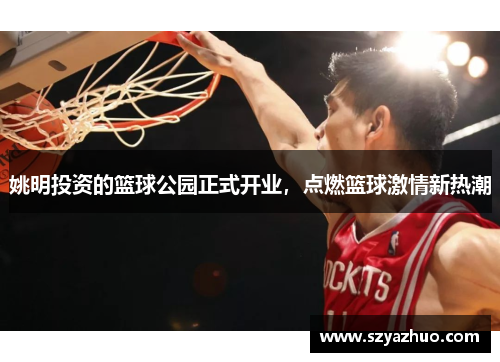 姚明投资的篮球公园正式开业，点燃篮球激情新热潮